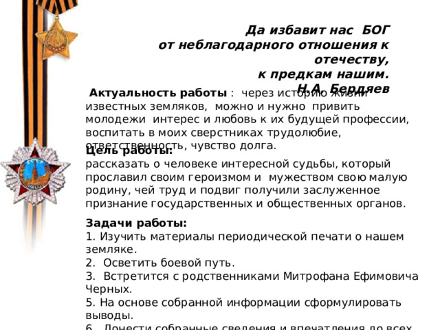 В 1974 г. китайский крестьянин Янь джи ван решил выкопать на своем участке колодец. На глубине 5 метров Янь Дживан наткнулся на статую древнего воина в полный рост.    Да избавит нас БОГ от неблагодарного отношения к отечеству, к предкам нашим. Н.А. Бердяев  Актуальность работы : через историю жизни известных земляков, можно и нужно привить молодежи интерес и любовь к их будущей профессии, воспитать в моих сверстниках трудолюбие, ответственность, чувство долга. Цель работы: рассказать о человеке интересной судьбы, который прославил своим героизмом и мужеством свою малую родину, чей труд и подвиг получили заслуженное признание государственных и общественных органов. Задачи работы: 1. Изучить материалы периодической печати о нашем земляке. 2. Осветить боевой путь. 3. Встретится с родственниками Митрофана Ефимовича Черных. 5. На основе собранной информации сформулировать выводы. 6. Донести собранные сведения и впечатления до всех учащихся школы. 