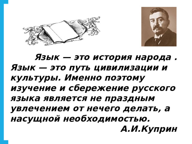          Язык — это история народа . Язык — это путь цивилизации и культуры. Именно поэтому изучение и сбережение русского языка является не праздным увлечением от нечего делать, а насущной необходимостью.  А.И.Куприн   
