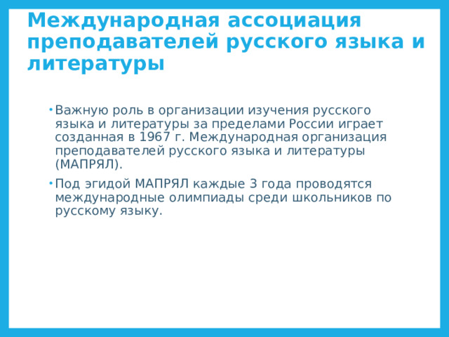 Международная ассоциация преподавателей русского языка и литературы Важную роль в организации изучения русского языка и литературы за пределами России играет созданная в 1967 г. Международная организация преподавателей русского языка и литературы (МАПРЯЛ). Под эгидой МАПРЯЛ каждые 3 года проводятся международные олимпиады среди школьников по русскому языку. МАПРЯЛ http://ru.wikipedia.org/wiki/%D0%9C%D0%90%D0%9F%D0%A0%D0%AF%D0%9B  