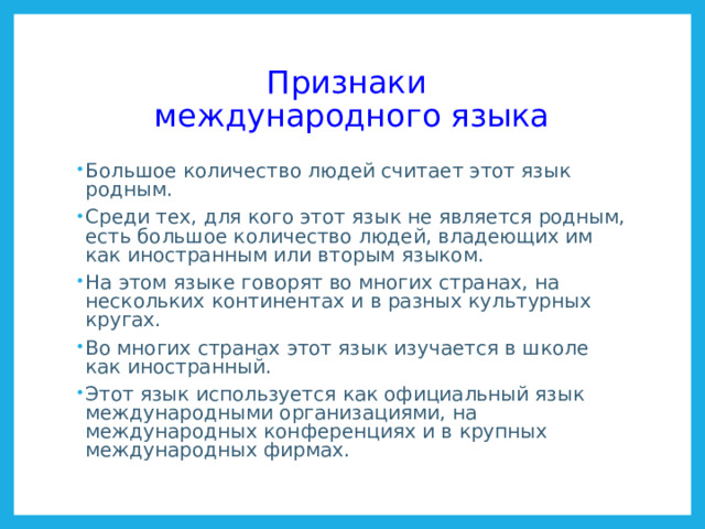 Признаки  международного языка Большое количество людей считает этот язык родным. Среди тех, для кого этот язык не является родным, есть большое количество людей, владеющих им как иностранным или вторым языком. На этом языке говорят во многих странах, на нескольких континентах и в разных культурных кругах. Во многих странах этот язык изучается в школе как иностранный. Этот язык используется как официальный язык международными организациями, на международных конференциях и в крупных международных фирмах.  Список наиболее распространенных языков http://ru.wikipedia.org/wiki/%D0%A1%D0%BF%D0%B8%D1%81%D0%BE%D0%BA_%D0%BD%D0%B0%D0%B8%D0%B1%D0%BE%D0%BB%D0%B5%D0%B5_%D1%80%D0%B0%D1%81%D0%BF%D1%80%D0%BE%D1%81%D1%82%D1%80%D0%B0%D0%BD%D1%91%D0%BD%D0%BD%D1%8B%D1%85_%D1%8F%D0%B7%D1%8B%D0%BA%D0%BE%D0%B2  