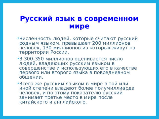 Русский язык в современном мире Численность людей, которые считают русский родным языком, превышает 200 миллионов человек, 130 миллионов из которых живут на территории России. В 300-350 миллионов оценивается число людей, владеющих русским языком в совершенстве и использующих его в качестве первого или второго языка в повседневном общении. Всего же русским языком в мире в той или иной степени владеют более полумиллиарда человек, и по этому показателю русский занимает третье место в мире после китайского и английского. Языки России http://ru.wikipedia.org/wiki/%D0%AF%D0%B7%D1%8B%D0%BA%D0%B8_%D0%A0%D0%BE%D1%81%D1%81%D0%B8%D0%B8 Результаты переписи населения 2010 года http://www.gks.ru/free_doc/new_site/perepis2010/croc/perepis_itogi1612.htm  