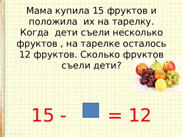    Мама купила 15 фруктов и положила их на тарелку. Когда дети съели несколько фруктов , на тарелке осталось 12 фруктов. Сколько фруктов съели дети?     15 - = 12 