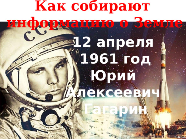 Как собирают информацию о Земле 12 апреля 1961 год Юрий Алексеевич Гагарин 