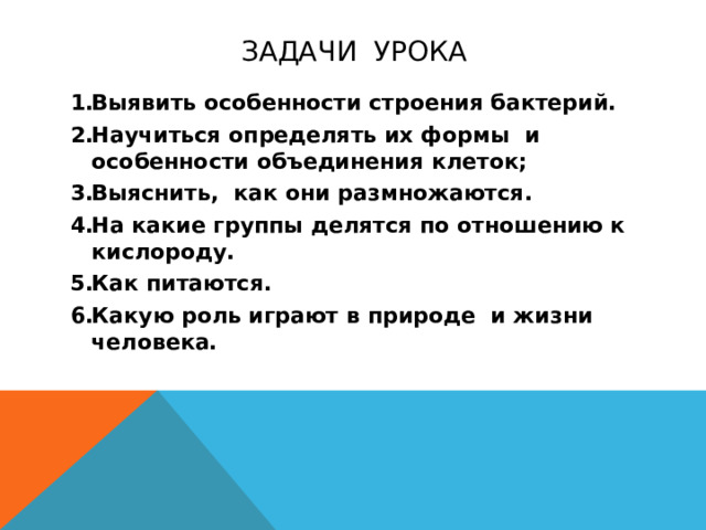 задачи урока Выявить особенности строения бактерий. Научиться определять их формы и особенности объединения клеток; Выяснить, как они размножаются. На какие группы делятся по отношению к кислороду. Как питаются. Какую роль играют в природе и жизни человека.  Формулируем задачи урока.  