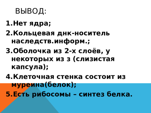 Вывод: Нет ядра; Кольцевая днк-носитель наследств.информ.; Оболочка из 2-х слоёв, у некоторых из з (слизистая капсула); Клеточная стенка состоит из муреина(белок); Есть рибосомы – синтез белка. Итак, Строение других бактерий сходно со строением сенной палочки. Бактерии или микроорганизмы не имеют оформленного ядра. Носителем наследственной информации является замкнутая в кольцо молекула ДНК. Оболочка состоит из двух слоев, некоторые бактерии имеют третий слой – слизистую капсулу. Клеточная стенка состоит из муреина. Внутри бактерии находятся рибосомы, не связанные с мембраной, но способные к синтезу белка.  