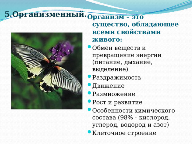 5.Организменный. Организм – это существо, обладающее всеми свойствами живого: Обмен веществ и превращение энергии (питание, дыхание, выделение) Раздражимость Движение Размножение Рост и развитие Особенности химического состава (98% - кислород, углерод, водород и азот) Клеточное строение 