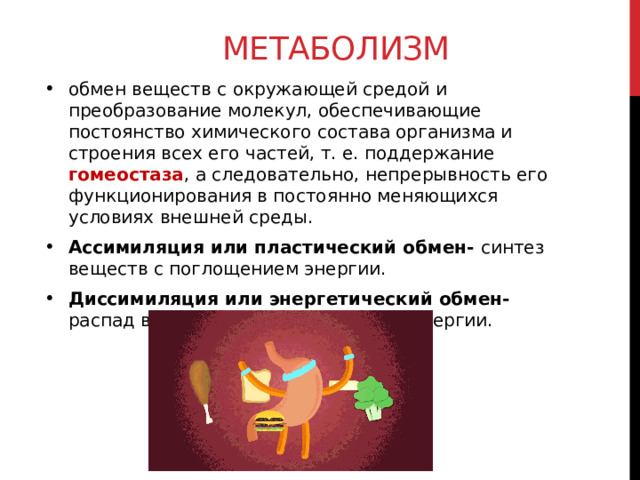 метаболизм обмен веществ с окружающей средой и преобразование молекул, обеспечивающие постоянство химического состава организма и строения всех его частей, т. е. поддержание гомеостаза , а следовательно, непрерывность его функционирования в постоянно меняющихся условиях внешней среды. Ассимиляция или пластический обмен- синтез веществ с поглощением энергии. Диссимиляция или энергетический обмен- распад веществ с высвобождением энергии. 