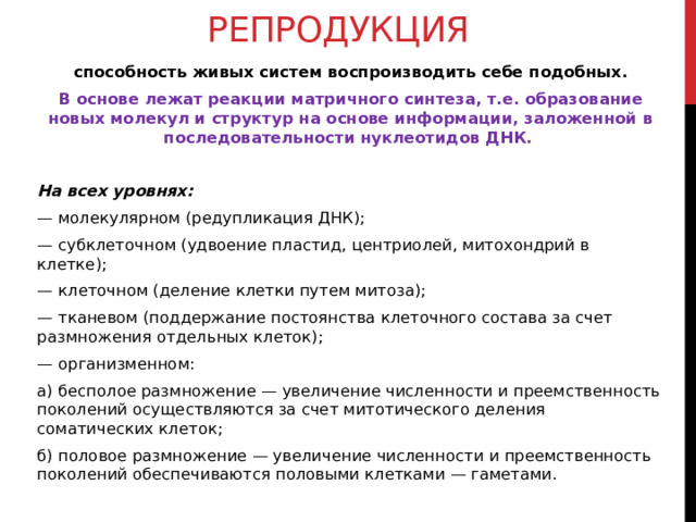 Репродукция способность живых систем воспроизводить себе подобных. В основе лежат реакции матричного синтеза, т.е. образование новых молекул и структур на основе информации, заложенной в последовательности нуклеотидов ДНК.  На всех уровнях: — молекулярном (редупликация ДНК); — субклеточном (удвоение пластид, центриолей, митохондрий в клетке); — клеточном (деление клетки путем митоза); — тканевом (поддержание постоянства клеточного состава за счет размножения отдельных клеток); — организменном: а) бесполое размножение — увеличение численности и преемственность поколений осуществляются за счет митотического деления соматических клеток; б) половое размножение — увеличение численности и преемственность поколений обеспечиваются половыми клетками — гаметами.  