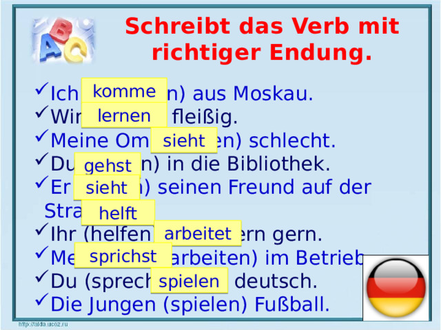 Schreibt das Verb mit richtiger Endung. komme Ich (kommen) aus Moskau. Wir (lernen) fleißig. Meine Oma (sehen) schlecht. Du (gehen) in die Bibliothek. Er (sehen) seinen Freund auf der Straße. Ihr (helfen) den Eltern gern. Mein Vater (arbeiten) im Betrieb. Du (sprechen) gut deutsch. Die Jungen (spielen) Fußball. lernen sieht gehst sieht helft arbeitet sprichst spielen  