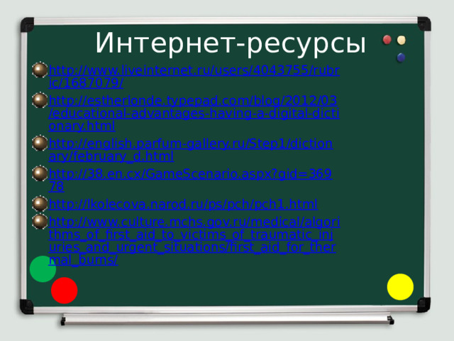 Интернет-ресурсы http://www.liveinternet.ru/users/4043755/rubric/1687079/ http://estherlonde.typepad.com/blog/2012/03/educational-advantages-having-a-digital-dictionary.html http://english.parfum-gallery.ru/Step1/dictionary/february_d.html http://38.en.cx/GameScenario.aspx?gid=36978 http://lkolecova.narod.ru/ps/pch/pch1.html http://www.culture.mchs.gov.ru/medical/algorithms_of_first_aid_to_victims_of_traumatic_injuries_and_urgent_situations/first_aid_for_thermal_burns/ 