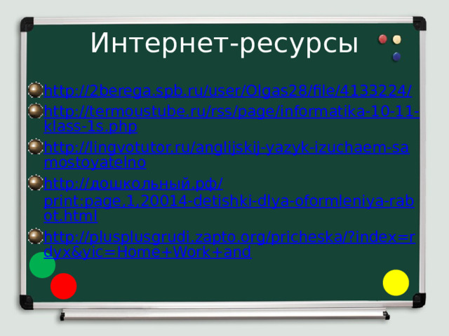 Интернет-ресурсы http://2berega.spb.ru/user/Olgas28/file/4133224/ http://termoustube.ru/rss/page/informatika-10-11-klass-1s.php http://lingvotutor.ru/anglijskij-yazyk-izuchaem-samostoyatelno http:// дошкольный.рф/ print:page,1,20014-detishki-dlya-oformleniya-rabot.html http://plusplusgrudi.zapto.org/pricheska/?index=rdyx&yic=Home+Work+and 