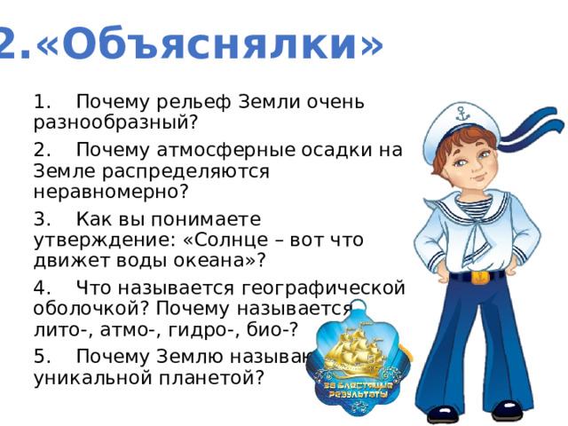 2.«Объяснялки» 1.    Почему рельеф Земли очень разнообразный? 2.    Почему атмосферные осадки на Земле распределяются неравномерно? 3.    Как вы понимаете утверждение: «Солнце – вот что движет воды океана»? 4.    Что называется географической оболочкой? Почему называется лито-, атмо-, гидро-, био-? 5.    Почему Землю называют уникальной планетой? 