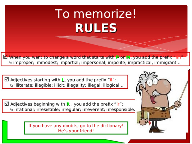 To memorize!  RULES   When you want to change a word that starts with P or M , you add the prefix “ im ”:    improper; immodest; impartial; impersonal; impolite; impractical, immigrant…   Adjectives starting with L , you add the prefix “ il ”:    illiterate; illegible; illicit; illegality; illegal; illogical…   Adjectives beginning with R , you add the prefix “ ir ”:    irrational; irresistible; irregular; irreverent; irresponsible… If you have any doubts, go to the dictionary! He’s your friend! 