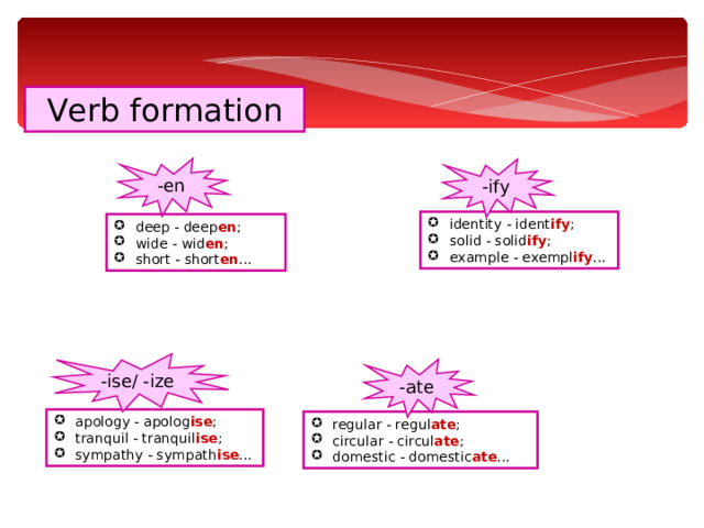 Verb formation -en -ify identity - ident ify ; solid - solid ify ; example - exempl ify ... deep - deep en ; wide - wid en ; short - short en ... -ise/ -ize -ate apology - apolog ise ; tranquil - tranquil ise ; sympathy - sympath ise ... regular - regul ate ; circular - circul ate ; domestic - domestic ate ... 