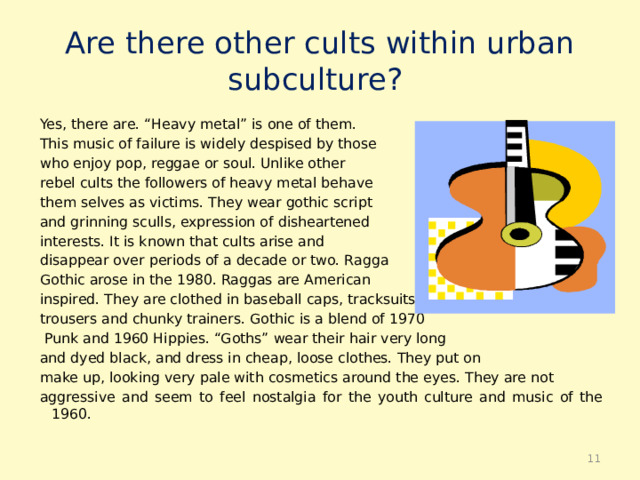Are there other cults within urban  subculture? Yes, there are. “Heavy metal” is one of them. This music of failure is widely despised by those who enjoy pop, reggae or soul. Unlike other rebel cults the followers of heavy metal behave them selves as victims. They wear gothic script and grinning sculls, expression of disheartened interests. It is known that cults arise and disappear over periods of a decade or two. Ragga Gothic arose in the 1980. Raggas are American inspired. They are clothed in baseball caps, tracksuits trousers and chunky trainers. Gothic is a blend of 1970  Punk and 1960 Hippies. “Goths” wear their hair very long and dyed black, and dress in cheap, loose clothes. They put on make up, looking very pale with cosmetics around the eyes. They are not aggressive and seem to feel nostalgia for the youth culture and music of the 1960.  
