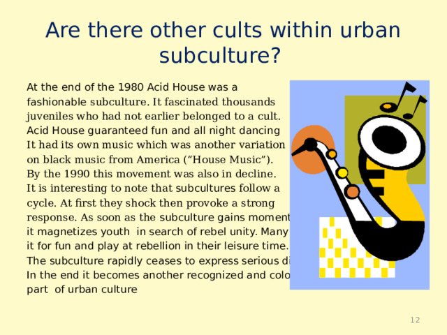 Are there other cults within urban  subculture? At the end of the 1980 Acid House was a fashionable subculture. It fascinated thousands juveniles who had not earlier belonged to a cult. Acid House guaranteed fun and all night dancing It had its own music which was another variation on black music from America (“House Music”). By the 1990 this movement was also in decline. It is interesting to note that subcultures follow a cycle. At first they shock then provoke a strong response. As soon as the subculture gains momentum it magnetizes youth in search of rebel unity. Many adopt it for fun and play at rebellion in their leisure time. The subculture rapidly ceases to express serious dissent. In the end it becomes another recognized and colourful part of urban culture  