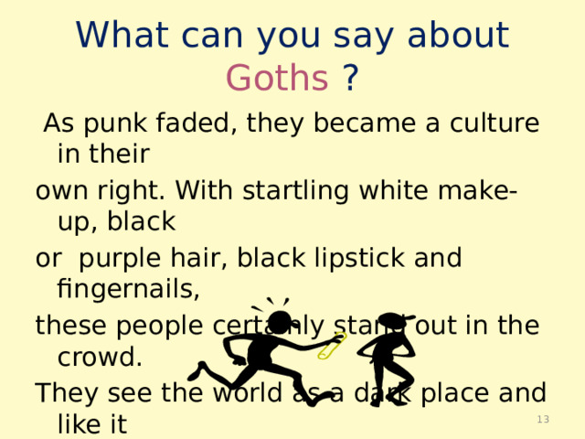 What can you say about Goths ?  As punk faded, they became a culture in their own right. With startling white make-up, black or purple hair, black lipstick and fingernails, these people certainly stand out in the crowd. They see the world as a dark place and like it that way.  