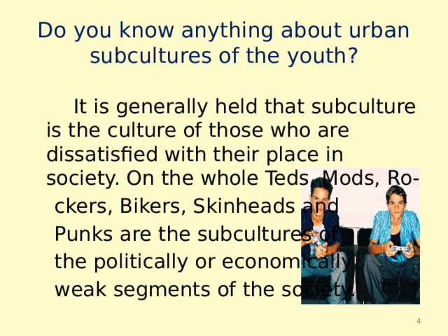 Do you know anything about urban subсultures of the youth?  It is generally held that subсulture is the сulture of those who are dissatisfied with their place in society. On the whole Teds, Mods, Ro-  ckers, Bikers, Skinheads and  Punks are the subсultures of  the politically or economically  weak segments of the society.  