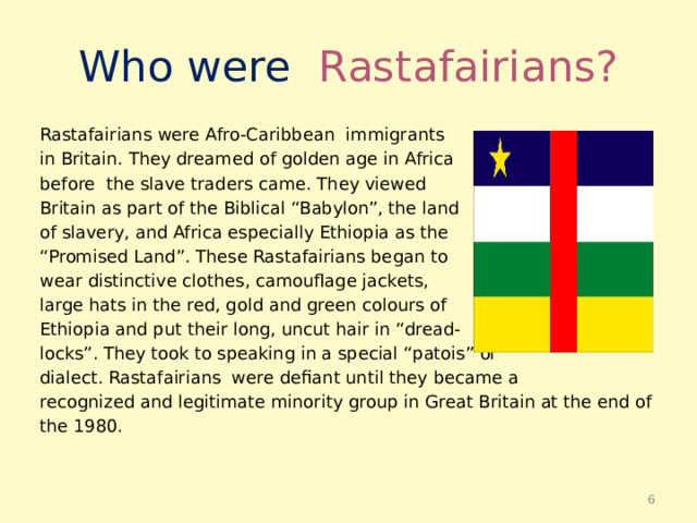 Who were Rastafairians? Rastafairians were Afro-Caribbean immigrants in Britain. They dreamed of golden age in Africa before the slave traders came. They viewed Britain as part of the Biblical “Babylon”, the land of slavery, and Africa especially Ethiopia as the “ Promised Land”. These Rastafairians began to wear distinctive clothes, camouflage jackets, large hats in the red, gold and green colours of Ethiopia and put their long, uncut hair in “dread- locks”. They took to speaking in a special “patois” or dialect. Rastafairians were defiant until they became a recognized and legitimate minority group in Great Britain at the end of the 1980.  