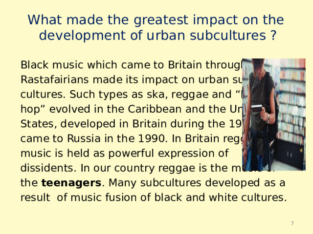 What made the greatest impact on the  development of urban subсultures ? Black music which came to Britain through the Rastafairians made its impact on urban sub- cultures. Such types as ska, reggae and “Hip- hop” evolved in the Caribbean and the United States, developed in Britain during the 1970, came to Russia in the 1990. In Britain reggae music is held as powerful expression of dissidents. In our country reggae is the music of the teenagers . Many subсultures developed as a result of music fusion of black and white cultures.  