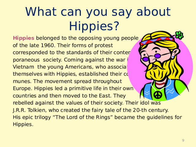 What can you say about Hippies? Hippies belonged to the opposing young people of the late 1960. Their forms of protest corresponded to the standards of their contem- poraneous society. Coming against the war in Vietnam the young Americans, who associated themselves with Hippies, established their com- munes. The movement spread throughout Europe. Hippies led a primitive life in their own countries and then moved to the East. They rebelled against the values of their society. Their idol was J.R.R. Tolkien, who created the fairy tale of the 20-th century. His epic trilogy “The Lord of the Rings” became the guidelines for Hippies.  