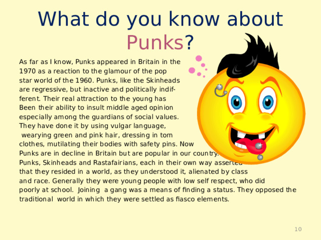 What do you know about Punks ? As far as I know, Punks appeared in Britain in the 1970 as a reaction to the glamour of the pop star world of the 1960. Punks, like the Skinheads are regressive, but inactive and politically indif- ferent. Their real attraction to the young has Been their ability to insult middle aged opinion especially among the guardians of social values. They have done it by using vulgar language,  wearying green and pink hair, dressing in torn clothes, mutilating their bodies with safety pins. Now Punks are in decline in Britain but are popular in our country. Punks, Skinheads and Rastafairians, each in their own way asserted that they resided in a world, as they understood it, alienated by class and race. Generally they were young people with low self respect, who did poorly at school. Joining a gang was a means of finding a status. They opposed the traditional world in which they were settled as fiasco elements.  