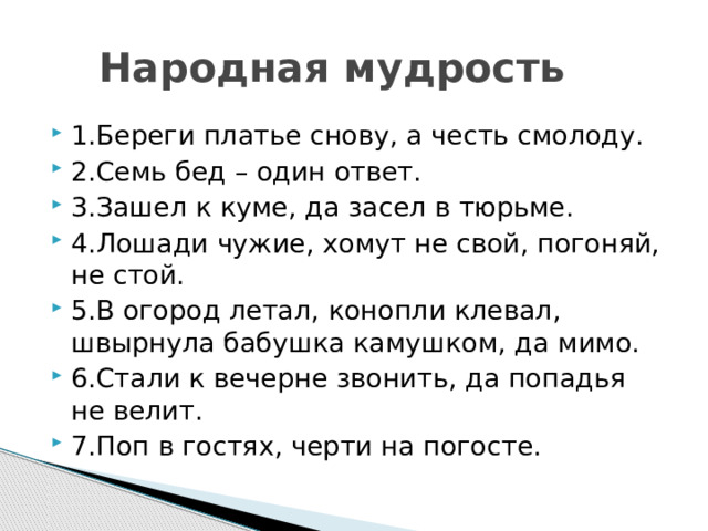  Народная мудрость 1.Береги платье снову, а честь смолоду. 2.Семь бед – один ответ. 3.Зашел к куме, да засел в тюрьме. 4.Лошади чужие, хомут не свой, погоняй, не стой. 5.В огород летал, конопли клевал, швырнула бабушка камушком, да мимо. 6.Стали к вечерне звонить, да попадья не велит. 7.Поп в гостях, черти на погосте. 