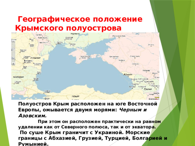 Полуостров Крым расположен на юге Восточной Европы, омывается двумя морями: Черным и Азовским. При этом он расположен практически на равном удалении как от Северного полюса, так и от экватора.  По суше Крым граничит с Украиной. Морские границы с Абхазией, Грузией, Турцией, Болгарией и Румынией.   Географическое положение Крымского полуострова 