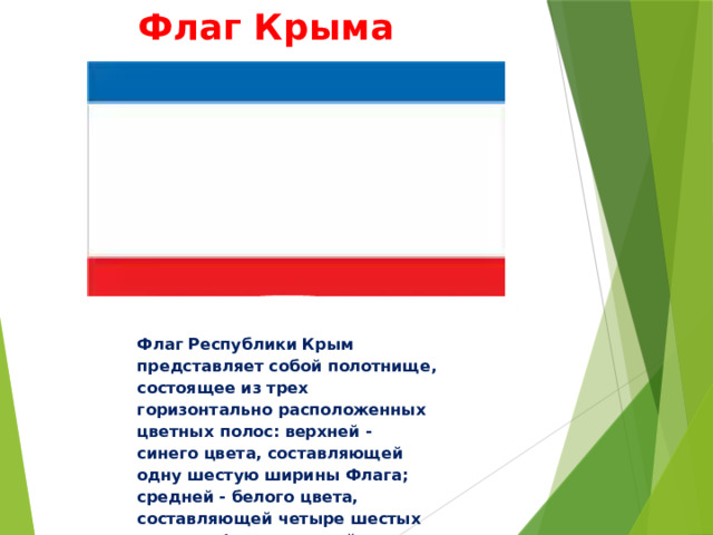 Флаг Крыма Флаг Республики Крым представляет собой полотнище, состоящее из трех горизонтально расположенных цветных полос: верхней - синего цвета, составляющей одну шестую ширины Флага; средней - белого цвета, составляющей четыре шестых ширины Флага; нижней - красного цвета, составляющей одну шестую ширины Флага 