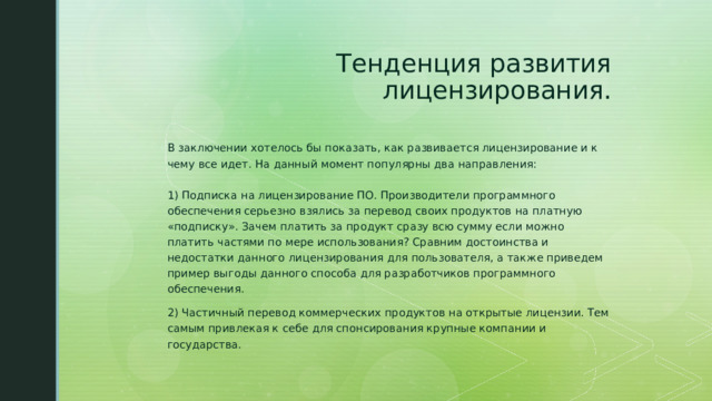 Тенденция развития лицензирования.  В заключении хотелось бы показать, как развивается лицензирование и к чему все идет. На данный момент популярны два направления:   1) Подписка на лицензирование ПО. Производители программного обеспечения серьезно взялись за перевод своих продуктов на платную «подписку». Зачем платить за продукт сразу всю сумму если можно платить частями по мере использования? Сравним достоинства и недостатки данного лицензирования для пользователя, а также приведем пример выгоды данного способа для разработчиков программного обеспечения. 2) Частичный перевод коммерческих продуктов на открытые лицензии. Тем самым привлекая к себе для спонсирования крупные компании и государства. 