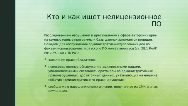 Кто и как ищет нелицензионное ПО Расследованием нарушений и преступлений в сфере авторских прав на компьютерные программы и базы данных занимается полиция. Поводом для возбуждения административных/уголовных дел по фактам использования пиратского ПО может являться (ст. 28.1 КоАП РФ и ст. 140 УПК РФ): заявление правообладателя; непосредственное обнаружение должностными лицами, уполномоченными составлять протоколы об административных правонарушениях, достаточных данных, указывающих на наличие события административного правонарушения; сообщение о нарушении/преступлении, полученное из СМИ и иных источников. 