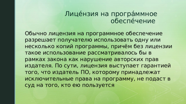 Лице́нзия на програ́ммное обеспе́чение Обычно лицензия на программное обеспечение разрешает получателю использовать одну или несколько копий программы, причём без лицензии такое использование рассматривалось бы в рамках закона как нарушение авторских прав издателя. По сути, лицензия выступает гарантией того, что издатель ПО, которому принадлежат исключительные права на программу, не подаст в суд на того, кто ею пользуется 