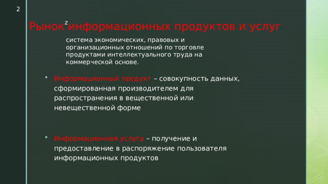  Рынок информационных продуктов и услуг система экономических, правовых и организационных отношений по торговле продуктами интеллектуального труда на коммерческой основе. Информационный продукт – совокупность данных, сформированная производителем для распространения в вещественной или невещественной форме Информационная услуга – получение и предоставление в распоряжение пользователя информационных продуктов 