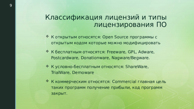  Классификация лицензий и типы лицензирования ПО К открытым относятся: Open Source программы с открытым кодом которые можно модифицировать К бесплатным относятся: Freeware, GPL, Adware, Postcardware, Donationware, Nagware/Begware. К условно-бесплатным относятся: ShareWare, TrialWare, Demoware К коммерческим относятся: Commercial главная цель таких программ получение прибыли, код программ закрыт. 