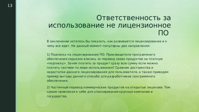  Ответственность за использование не лицензионное ПО  В заключении хотелось бы показать, как развивается лицензирование и к чему все идет. На данный момент популярны два направления:   1) Подписка на лицензирование ПО. Производители программного обеспечения серьезно взялись за перевод своих продуктов на платную «подписку». Зачем платить за продукт сразу всю сумму если можно платить частями по мере использования? Сравним достоинства и недостатки данного лицензирования для пользователя, а также приведем пример выгоды данного способа для разработчиков программного обеспечения. 2) Частичный перевод коммерческих продуктов на открытые лицензии. Тем самым привлекая к себе для спонсирования крупные компании и государства. 