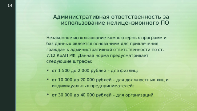 Административная ответственность за использование нелицензионного ПО Незаконное использование компьютерных программ и баз данных является основанием для привлечения граждан к административной ответственности по ст. 7.12 КоАП РФ. Данная норма предусматривает следующие штрафы: от 1 500 до 2 000 рублей – для физлиц; от 10 000 до 20 000 рублей – для должностных лиц и индивидуальных предпринимателей; от 30 000 до 40 000 рублей – для организаций. 