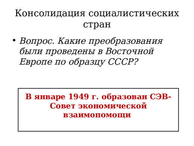 Консолидация социалистических стран Вопрос. Какие преобразования были проведены в Восточной Европе по образцу СССР? В январе 1949 г. образован СЭВ- Совет экономической взаимопомощи 