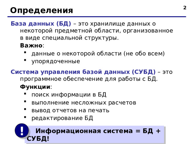  Определения База данных (БД) – это хранилище данных о некоторой предметной области, организованное в виде специальной структуры.  Важно : данные о некоторой области (не обо всем) упорядоченные данные о некоторой области (не обо всем) упорядоченные Система управления базой данных (СУБД) – это программное обеспечение для работы с БД.  Функции : поиск информации в БД выполнение несложных расчетов вывод отчетов на печать редактирование БД поиск информации в БД выполнение несложных расчетов вывод отчетов на печать редактирование БД !  Информационная система = БД + СУБД!  