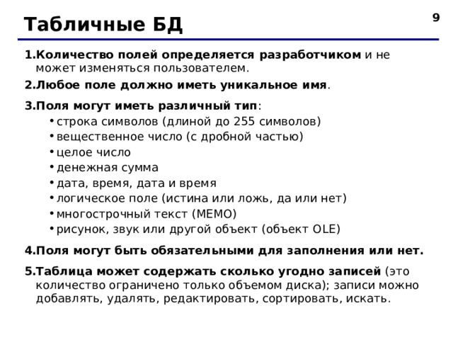  Табличные БД Количество полей определяется разработчиком и не может изменяться пользователем. Любое поле должно иметь уникальное имя . Поля могут иметь различный тип : строка символов (длиной до 255 символов) вещественное число (с дробной частью) целое число денежная сумма дата, время, дата и время логическое поле (истина или ложь, да или нет) многострочный текст (МЕМО) рисунок, звук или другой объект (объект OLE ) строка символов (длиной до 255 символов) вещественное число (с дробной частью) целое число денежная сумма дата, время, дата и время логическое поле (истина или ложь, да или нет) многострочный текст (МЕМО) рисунок, звук или другой объект (объект OLE ) Поля могут быть обязательными для заполнения или нет. Таблица может содержать сколько угодно записей (это количество ограничено только объемом диска); записи можно добавлять, удалять, редактировать, сортировать, искать.  