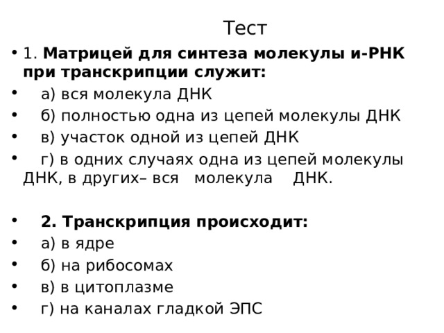 Тест 1. Матрицей для синтеза молекулы и-РНК при транскрипции служит:   а) вся молекула ДНК   б) полностью одна из цепей молекулы ДНК   в) участок одной из цепей ДНК   г) в одних случаях одна из цепей молекулы ДНК, в других– вся молекула ДНК.  2. Транскрипция происходит:   а) в ядре   б) на рибосомах   в) в цитоплазме   г) на каналах гладкой ЭПС 