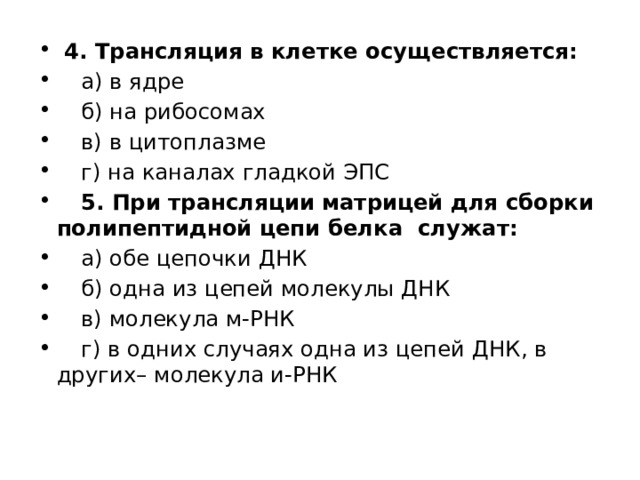  4. Трансляция в клетке осуществляется:   а) в ядре   б) на рибосомах   в) в цитоплазме   г) на каналах гладкой ЭПС  5. При трансляции матрицей для сборки полипептидной цепи белка служат:   а) обе цепочки ДНК   б) одна из цепей молекулы ДНК   в) молекула м-РНК   г) в одних случаях одна из цепей ДНК, в других– молекула и-РНК 