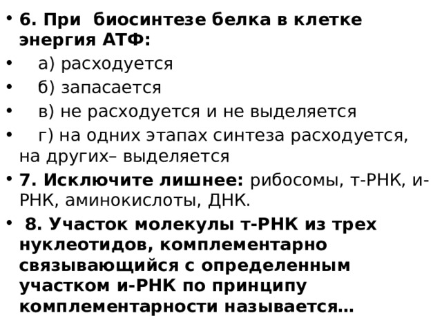 6. При биосинтезе белка в клетке энергия АТФ:   а) расходуется   б) запасается   в) не расходуется и не выделяется   г) на одних этапах синтеза расходуется, на других– выделяется 7. Исключите лишнее: рибосомы, т-РНК, и-РНК, аминокислоты, ДНК.  8. Участок молекулы т-РНК из трех нуклеотидов, комплементарно связывающийся с определенным участком и-РНК по принципу комплементарности называется…  