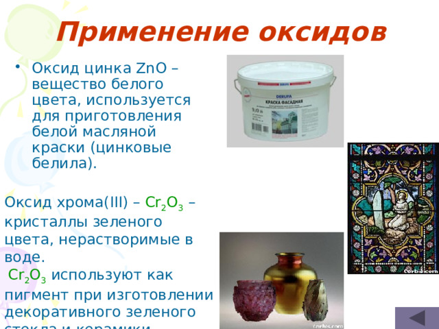 Применение оксидов Оксид цинка ZnO – вещество белого цвета, используется для приготовления белой масляной краски (цинковые белила). Оксид хрома(III) – Cr 2 O 3  –кристаллы зеленого цвета, нерастворимые в воде.  Cr 2 O 3 используют как пигмент при изготовлении декоративного зеленого стекла и керамики. 