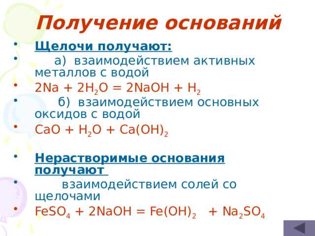 Получение оснований Щелочи получают:  а) взаимодействием активных металлов с водой 2Na + 2H 2 O = 2NaOH + H 2  б) взаимодействием основных оксидов с водой CaO + H 2 O + Ca(OH) 2 Нерастворимые основания получают  взаимодействием солей со щелочами FeSO 4 + 2NaOH = Fe(OH) 2 + Na 2 SO 4 