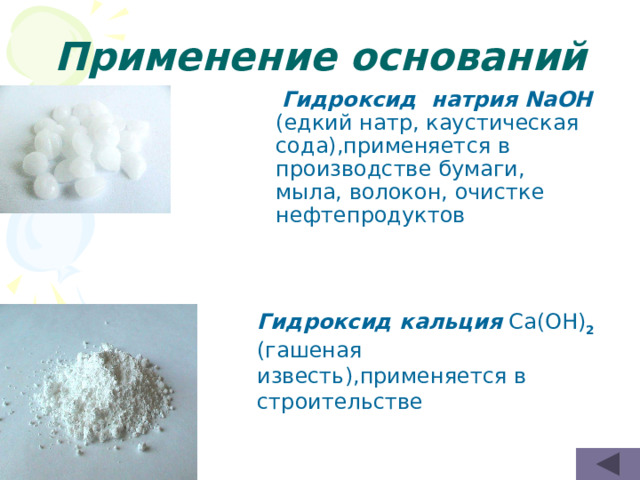 Применение оснований  Гидроксид натрия NaOH (едкий натр, каустическая сода),применяется в производстве бумаги, мыла, волокон, очистке нефтепродуктов Гидроксид кальция Ca(OH) 2 (гашеная известь),применяется в строительстве 