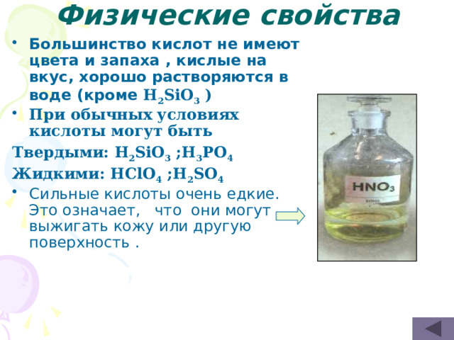 Физические свойства Большинство кислот не имеют цвета и запаха , кислые на вкус, хорошо растворяются в воде (кроме H 2 SiO 3 ) При обычных условиях кислоты могут быть Твердыми: H 2 SiO 3 ;H 3 PO 4 Жидкими: HClO 4 ;H 2 SO 4 Сильные кислоты очень едкие. Это означает,   что  они могут выжигать кожу или другую поверхность .   