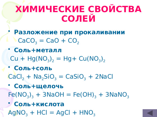ХИМИЧЕСКИЕ СВОЙСТВА CОЛЕЙ Разложение при прокаливании   CaCO 3 = CaO + CO 2 Cоль+металл  Cu + Hg(NO 3 ) 2 = Hg+ Cu(NO 3 ) 2 Соль+соль CaCl 2 + Na 2 SiO 3 = CaSiO 3 + 2NaCl Соль+щелочь Fe(NO 3 ) 3 + 3NaOH = Fe(OH) 3 + 3NaNO 3 Соль+кислота AgNO 3 + HCl = AgCl + HNO 3 