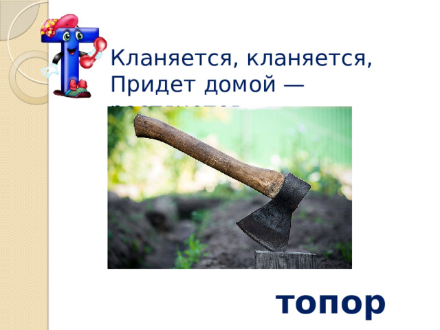 Кланяется, кланяется,  Придет домой — растянется топор 