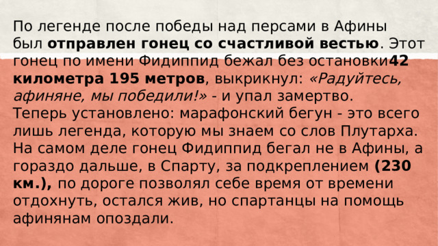 По легенде после победы над персами в Афины был  отправлен гонец со счастливой вестью . Этот гонец по имени Фидиппид бежал без остановки 42 километра 195 метров , выкрикнул:  «Радуйтесь, афиняне, мы победили!»  - и упал замертво.  Теперь установлено: марафонский бегун - это всего лишь легенда, которую мы знаем со слов Плутарха. На самом деле гонец Фидиппид бегал не в Афины, а гораздо дальше, в Спарту, за подкреплением  (230 км.),  по дороге позволял себе время от времени отдохнуть, остался жив, но спартанцы на помощь афинянам опоздали.   