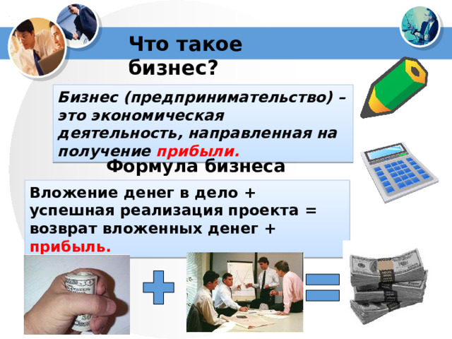 Что такое бизнес? Бизнес (предпринимательство) – это экономическая деятельность, направленная на получение прибыли. Формула бизнеса Вложение денег в дело + успешная реализация проекта = возврат вложенных денег + прибыль. 